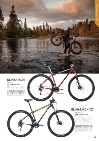 ◦カラー：ブラウン　
◦サイズ：XS, S, M, L, XL　◦ホイール：29"　
◦フレーム：El Mariachi Kung Fu 4130 CroMoly
◦フロントフォーク：RockShox Recon,
100mm, thru-axle　　
◦コンポーネント：SRAM X7 HDM (Front),
SRAM X7 10-speed (Rear)
◦ブレーキ：SRAM DB1
ROCKSHOX RECON 100mmを装備し
たEL MARIACHI X7はSALSA CYCLES
がオススメするEL MARIACHIのセットアッ
プです。不足している物は何もないので手に
入れたその日から楽しいトレイルライドが始ま
ります。
完成車 ¥259,000（税抜）
エル マリアッチ X7
◦カラー：レッド　
◦サイズ：XS, S, M, L, XL　◦ホイール：29"　
◦フレーム：El Mariachi Kung Fu 4130 CroMoly
EL MARIACHIはクロモリフレームならではの
しなやかな乗り味を十二分に味わえるマウン
テンバイクです。サスフォークで組んでも、リジッ
ドフォークで組んでもその良さを感じて頂ける
懐の大きさもEL MARIACHIの魅力です。
フレーム ¥95,000（税抜）
エル マリアッチ
EL MARIACHI X7
EL MARIACHI
参考完成車画像
50
SALSACYCLES
 