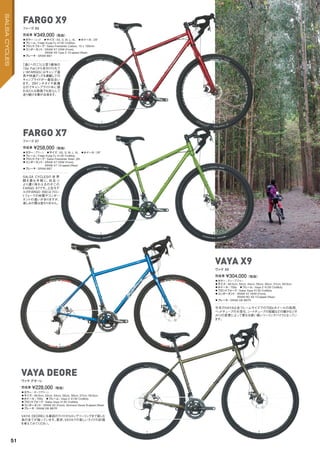 ◦カラー：レッド　◦サイズ：XS, S, M, L, XL　◦ホイール：29"
◦フレーム：Fargo Kung Fu 4130 CroMoly　
◦フロントフォーク：Salsa Firestarter Carbon, 15 x 100mm
◦コンポーネント：SRAM X7 HDM (Front),
SRAM X9 Type 2 10-speed (Rear)
◦ブレーキ：SRAM BB7
「遠くへ行こう」と言う意味の
「Go Far」から名付けられて
いるFARGOにはキャンプ道
具や快適グッズを満載しての
キャンプライドが一番似合い
ます。29インチタイヤ装備
なのでキャンプライド中に現
れるどんな路面でも安心して
走り続ける事が出来ます。
完成車 ¥349,000（税抜）
ファーゴ X9
◦カラー：グリーン　◦サイズ：XS, S, M, L, XL　◦ホイール：29"　
◦フレーム：Fargo Kung Fu 4130 CroMoly　
◦フロントフォーク：Salsa Firestarter Steel, QR
◦コンポーネント：SRAM X7 HDM (Front),
SRAM X7 10-speed (Rear)
◦ブレーキ：SRAM BB7
SALSA CYCLESの 世 界
観を最も手 軽に、尚 且つ
より濃く味わえるのがこの
FARGO X7です。上位モデ
ルのFARGO X9とはフロン
トフォークの材質やコンポー
ネントの違いがありますが、
楽しみの質は変わりません。
完成車 ¥258,000（税抜）
ファーゴ X7
◦カラー：ディープブルー　
◦サイズ：49.5cm, 52cm, 54cm, 55cm, 56cm, 57cm, 59.5cm
◦ホイール：700c　◦フレーム：Vaya 2 4130 CroMoly
◦フロントフォーク：Salsa Vaya 4130 CroMoly
◦コンポーネント：SRAM X7 HDM (Front),
SRAM RD X9 10-speed (Rear)　
◦ブレーキ：SRAM DB BB7R
今年のVAYAは全フレームサイズでの700cホイールの採用、
ヘッドチューブの大径化、シートチューブの短縮などの細かなジオ
メトリの変更によって更なる使い易いツーリングバイクとなってい
ます。
完成車 ¥304,000（税抜）
ヴァヤ X9
◦カラー：ダークグリーン　
◦サイズ：49.5cm, 52cm, 54cm, 55cm, 56cm, 57cm, 59.5cm　
◦ホイール：700c　◦フレーム：Vaya 2 4130 CroMoly
◦フロントフォーク：Salsa Vaya 4130 CroMoly
◦コンポーネント：SRAM X5 (Front), Shimano Deore 9-speed (Rear)
◦ブレーキ：SRAM DB BB7R
VAYA DEOREにも普段のライドからロングツーリングまで楽しむ
為の全てが揃っています。是非、VAYAでの楽しいライドの計画
を考えてみてください。
完成車 ¥228,000（税抜）
ヴァヤ デオーレ
FARGO X9
FARGO X7
VAYA X9
VAYA DEORE
51
SALSACYCLES
 