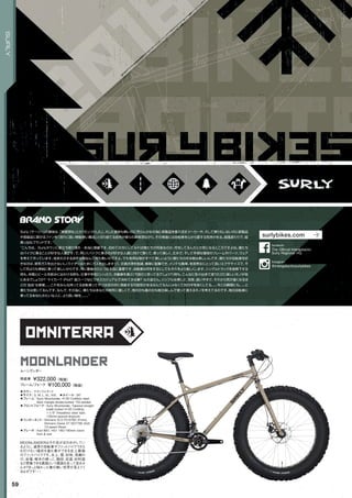 omniterra
moonlander
◦カラー：チタニウムサンド　
◦サイズ：S, M, L, XL, XXL　◦ホイール：26"
◦フレーム：Surly Moonlander, 4130 CroMoly steel.
Main triangle double-butted. TIG-welded　　
◦フロントフォーク：Surly Moonlander, Tapered straight
blade butted 4130 CroMoly.
1-1/8" threadless steer tube.
135mm-spaced dropouts　　
◦コンポーネント：Shimano SLX FD-676D (Front),
Shimano Deore XT RDT780 SGS
10-speed (Rear)　　
◦ブレーキ：Avid BB7, HS1 180/160mm rotors
front & rear　　
MOONLANDERはその名がほのめかしてい
るように、通常の自転車やファットバイクでさえ
も行けない場所を進む事ができる史上最強
のファットバイクです。氷上、雪、砂地、浅瀬の
川、岩場、樹木の根っこ、階段、泥道、砂利道
など想像できる悪路という悪路を走って見ませ
んか？きっと味わった事の無い世界が見えてく
るはずです・・・
ムーンランダー
完成車 ¥322,000（税抜）
フレーム/フォーク ¥100,000（税抜）
59
SURLY
Surly（サーリー）の意味は、「無愛想な」とか「むっつりした」。大した意味も無いのに売らんかなの為に新製品を垂れ流すメーカーや、大して乗りもしないのに新製品
や高級品に群がるファンを「流行に弱い無駄使い集団」と切り捨てる皮肉が彼らの真骨頂ながら、その背後には自転車を心から愛する気持がある。超風変わりで、超
真っ当なブランドです。
“こんちは。Surlyタウンに御立ち寄り頂き…本当に感謝です。初めての方にしてみれば僕たちが何者なのか、何をしてるんだとか気になるところですよね。僕たち
はバイクに乗ることが好きな人達です。で、同じくバイクに乗るのが好きな人達に向けて賢くて、乗って楽しく、丈夫で、そして手頃な価格のフレームやパーツ、ウェア
を考えて作っています。見栄えのする派手な物なんて何も無いのですよ。でも有用な物がすべて美しいように僕たちの作る物は美しいんです。僕たちが自転車を好
きなのは、排気ガスを出さないし（ライダーはたまにガスを出しますが）、交通渋滞を削減、簡単に駐輪でき、メンテも簡単、老若男女にとって良いエクササイズで、そ
して何よりも単純に乗って楽しいからです。特に最後のひとつは本当に重要です。自転車は何をするにしてもそれをより楽しくします。シングルトラックを急降下する
時も、仲間とビールを飲みに出かける時も、仕事や学校にいったり、冷蔵庫を運ぶ（冗談だと思ってるでしょう？）時も。こんなに色々出来て使うたびに楽しいモノが他
にあるでしょうか？ マイカー？ iPod？ 脱スーツなビジネスカジュアルで決めてみる事？ ねえ皆さん。シンプルな美しさ、効率、扱いやすさ、それから気が遠くなるほ
どの’自由’な感覚。。。これをみんな持ってる自転車ってやつは世の中に貢献する可能性があるなんてもんじゃなくて世の中を良くしてる。。。今この瞬間にも。。。と
僕たちは信じてるんです。なんで、その為に、僕たちはあなたの財布に優しくて、雨の日も風の日も毎日楽しんで使って貰えるモノを考えてるのです。毎日自転車に
乗ってるあなたみたいな人に、より良い物を。。。。”
surlybikes.com
The Official Intergalactic
Surly Regional HQ
facebook
@intergalacticsurlybikes
Instagram
 