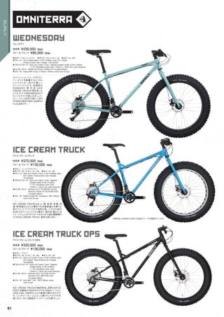 omniterra
wednesday
◦カラー：ロビンエッグブルー　◦サイズ：XS, S, M, L, XL　◦ホイール：26"
◦フレーム：Surly Wednesday, 4130 CroMoly steel. ED coated.
Double-butted main triangle. TIG-welded　　
◦フロントフォーク：Surly Ice Cream Truck, Tapered straight blade 4130 CroMoly.
1-1/8" threadless steer tube. 150mm x 15mm thru axle dropouts.
◦コンポーネント：SRAM X5 (Front), SRAM X5 10-speed (Rear)　　
◦ブレーキ：Hayes MX Comp, V-Series 160mm rotors front & rear
サスペンションフォークやドロッ
パーポストを装着するようなト
レイルライダー向けの新しい
ファットバイクです。伝統的な
PUGSLEYと 現 代 的 なICE
CREAM TRUCKの間を取った
ようなモデルWEDNESDAYで
トレイルライドを楽しみましょう。
チューブレス対応の新しいＭＹ
OTHER BROTHER DARRYL
リムも注目です・・・
ウェンズディ
完成車 ¥230,000（税抜）
フレーム/フォーク ¥85,000（税抜）
ice cream truck
◦カラー：ジャックフロストブルー　
◦サイズ：XS, S, M, L, XL, XXL　◦ホイール：26"
◦フレーム：Surly Ice Cream Truck, 4130 CroMoly steel.
ED coated. Triple-butted main triangle.
TIG-welded　　
◦フロントフォーク：Surly Ice Cream Truck, Tapered
straight blade 4130 CroMoly.
1-1/8" threadless steer tube.
150mm x 15mm thru axle dropouts.　　
◦コンポーネント：Shimano SLX FD-M676D (Front),
Shimano Deore XT RD-M786 SGS
10-speed (Rear)
◦ブレーキ：SRAM Guide RS, Centerline 180/160mm
rotors front & rear
ICE CREAM TRUCKは氷上、雪、砂地、岩場、泥
道、砂利道などどんな場所でも浮遊感溢れる乗り心
地のファットバイクですが地形を這ってすすむ他の
SURLYのファットバイクとは異なり、風を切り裂くような
イメージでしょうか？オフロードをがんがん進む爆撃機の
ようなICE CREAM TRUCK。是非お試しあれ・・・
アイス クリームトラック
完成車 ¥370,000（税抜）
フレーム/フォーク ¥130,000（税抜）
ice cream truck ops
◦カラー：ブラック　
◦サイズ：XS, S, M, L, XL, XXL　◦ホイール：26"
◦フレーム：Surly Ice Cream Truck, 4130 CroMoly steel.
ED coated. Triple-butted main triangle.
TIG-welded　　
◦フロントフォーク：Surly Ice Cream Truck, Tapered
straight blade 4130 CroMoly.
1-1/8" threadless steer tube.
150mm x 15mm thru axle dropouts.　　
◦コンポーネント：Shimano SLX FD-616D (Front),
Shimano SLX M675-65 SGS
10-speed (Rear)　　
◦ブレーキ：Avid BB7, HS1 180/160mm rotors
front & rear
ICE CREAM TRUCKの弟的存在。足回りはPUG
OPSでお馴染みのNATEタイヤの120tpiバージョン
とROLLING DARRYLリムの鉄板の組み合わせで
す。シンメトリーフレームになった事でトレイルライドを
楽しみたい方には最高のパートナーになる事でしょう。
アイス クリームトラック OPS
完成車 ¥320,000（税抜）
フレーム/フォーク ¥130,000（税抜）
※販売品にはSRAM GUIDE RS油圧ブレーキが装着されています。
61
SURLY
 