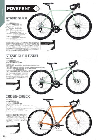 pavement
straggler 650b
◦カラー：ミント、ブラック　
◦サイズ：38cm, 42cm, 46cm, 50cm, 52cm, 54cm, 56cm, 58cm（52-58cmはフレームのみ）　
◦ホイール：650b　
◦フレーム：Surly Straggler, 4130 CroMoly tubing. ED Coated. TIG-welded. Double-butted main triangle　　
◦フロントフォーク：Surly Straggler, 4130 CroMoly, disc only, lugged and brazed.
1-1/8" threadless steer tube
◦コンポーネント：SRAM Apex (Front), SRAM Apex WiFLi 10-speed (Rear)　　
◦ブレーキ：Hayes CX-expert, V-series 160mm rotors front & rear
小柄な乗り手の事を考え昨年発売されたSTRAGGLER
650Bにフレームのみの設定です52cm, 54cm, 56cm,
58cmが加わりました。汎用性のあるCROSS-CHECK
のディスクバージョンとしてさらに選択の幅が広がる
STRAGGERに注目です。
ストラグラー 650B
完成車 ¥235,000（税抜）
フレーム/フォーク ¥82,000（税抜）
straggler
◦カラー：ミント、ブラック　
◦サイズ：42cm, 46cm, 50cm, 52cm, 54cm,
56cm, 58cm, 60cm, 62cm, 64cm　
◦ホイール：700c
◦フレーム：Surly Straggler, 4130 CroMoly tubing.
ED Coated. TIG-welded.
Double-butted main triangle　　
◦フロントフォーク：Surly Straggler, 4130 CroMoly, disc
only, lugged and brazed. 1-1/8"
threadless steer tube　　
◦コンポーネント：SRAM Apex (Front),
SRAM Apex WiFLi 10-speed (Rear)　　
◦ブレーキ：Hayes CX-expert,
V-series 160mm rotors front & rear　　
CROSS-CHECKにディスクブレーキをという要望に応えて誕生したSTRAGGLER。
もちろん、単にCROSS-CHECKのディスクバージョンという訳ではありません。例え
ば新設計のユニークな形状をしたドロップエンド。ストップスクリューが前と後ろから装
着でき、シングルあるいは多段の際にテンションがかけられる構造になっています。ま
たKRAMPUSで実証済みのKNARDタイヤの700x41cサイズをこのモデルの為に
制作し標準装備しました。CROSS-CHECKのようにオールラウンドに活用し、よりア
クティブにライディングしたい方、高低差がある道を走ることが多い方には制動力の
高いディスクブレーキ仕様のSTRAGGLERをお奨めします。
ストラグラー
完成車 ¥235,000（税抜）
フレーム/フォーク ¥82,000（税抜）
cross-check
◦カラー：ドリームタンジェリン、ノーニューブラック　
◦サイズ：42cm, 46cm, 50cm, 52cm, 54cm, 56cm, 58cm, 60cm, 62cm　
◦ホイール：700c
◦フレーム：Surly Cross-Check, 4130 CroMoly steel. Main triangle double-butted. TIG-welded　　
◦フロントフォーク：Surly Cross-Check, 4130 CroMoly, lugged and brazed. 1-1/8" threadless steer tube
◦コンポーネント：Shimano Tiagra FD-4600 (Front),
Shimano Deore RD-T610 10-speed (Rear)
◦ブレーキ：Tektro M730 linear-pull
発売当初から今なお人気の高いCROSS-CHECK。
700x45cのタイヤが装着可能だったり、マウンテン、
ロード両者のハブを装備可能な132.5mm幅のエンド
だったりと幾多のバイクスタイルの選択が可能という
事に尽きるでしょうか？シングルスピードだって問題あり
ません。通勤バイク、ツーリングバイク、買い物バイクな
んでもござれです。
クロス チェック
完成車 ¥165,000（税抜）
フレーム/フォーク ¥70,000（税抜）
ミント
ミント
ノーニューブラック
ブラック
ブラック
ドリームタンジェリン
63
SURLY
 