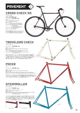 pavement
cross-check ss
◦カラー：キューバリブレ　
◦サイズ：42cm, 46cm, 50cm, 52cm, 54cm,
56cm, 58cm, 60cm, 62cm　
◦ホイール：700c
◦フレーム：Surly Cross-Check, 4130 CroMoly steel.
Main triangle double-butted. TIG-welded　　
◦フロントフォーク：Surly Cross-Check, 4130 CroMoly,
lugged and brazed.
1-1/8" threadless steer tube.　　
◦コンポーネント：Don’t need no derailleur son! (Front),
It’s a singlespeed! (Rear)　　
◦ブレーキ：Avid SD-5, linear-pull　　
CROSS-CHECKのシングルスピードバージョン。ごちゃ
ごちゃした自転車は嫌だ！坂があれば立ち漕ぎすればい
い！ちょっとメカが苦手だ！そんなあなたにおすすめです。
クロス チェック SS
完成車 ¥128,000（税抜）
フレーム/フォーク ¥70,000（税抜）
travelers check
◦カラー：グランマズリノリウム　
◦サイズ：42cm, 46cm, 50cm, 52cm, 54cm, 56cm, 58cm, 60cm, 62cm　
◦ホイール：700c
◦フレーム：Surly Travelers Check w/ S&S coupler, 4130 CroMoly steel.
Main triangle double-butted. TIG-welded　　
◦フロントフォーク：Surly Cross-Check, 4130 CroMoly, lugged and brazed.
1-1/8" threadless steer tube.　　
CROSS-CHECKのフレームをベースにS&S MACHINE COMPANY社が開発した
BTC(バイシクルトルクカップリング）というステンレススチール製のカプラーを使用すること
により容易に2分割することができるトラベルモデル。旅行好きにはたまらない1台ができ
るはずです。なんたってフレームを2分割できるんですよ。荷台が小さな軽自動車にだって
簡単に積み込む事ができてしまうんです。旅先で自転車ライフ満喫してください！
トラベラーズ チェック
フレーム/フォーク ¥150,000（税抜）
pacer
◦カラー：ディスコトマト　
◦サイズ：42cm, 46cm, 50cm, 52cm, 54cm, 56cm, 58cm, 60cm, 62cm　
◦ホイール：700c
◦フレーム：Surly Pacer, 4130 CroMoly steel. Main triangle is double-butted. TIG-welded　　
◦フロントフォーク：Surly Pacer, 4130 CroMoly, lugged and brazed. 1-1/8" threadless steer tube.
PACERロードフレームの持つ耐久性、多様性は通勤者や日帰り旅行者、探索の足としてうっ
てつけです。また700x28cのタイヤ+フェンダーの装着,700x32cタイヤを単独で装着でき、場
合によっては細いタイヤより早く走ることができる路面も沢山あるでしょう。
ペーサー
フレーム/フォーク ¥70,000（税抜）
steamroller
◦カラー：フロストブルー、モンキーバッドレッド、スーパーブラック　
◦サイズ：49cm, 53cm, 56cm, 59cm, 62cm　
◦ホイール：700c
◦フレーム：Surly Steamroller, 4130 CroMoly steel. Main triangle is double-butted. TIG-welded　
◦フロントフォーク：Surly Steamroller, 4130 CroMoly, lugged and brazed.
1-1/8" threadless steer tube.　　
フィクスドギアバイクの楽しさを存分に味あわせてくれるSTEAMROLLER。フィクスドギア
というとトラック競技を思い浮かべて普段使いには適さないなと思ってしまうかもしれません
がそうではありません。通勤バイクとして、ちょっとカフェにでも行く足として間違いなくあなた
のフィクスドギアバイクの概念をくつがえすでしょう。ちょっとびっくりするかもしれませんがエ
ンドにはキャリアのダボ穴も溶接させているのです。
スティームローラー
フレーム/フォーク ¥60,000（税抜）
モンキーバッドレッド
フロストブルー
スーパーブラック
64
SURLY
 