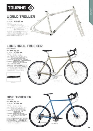touring
カーキパンツ（700cホイール）
ブルー（26"ホイール）
ブラックタクラー
long haul trucker
◦カラー：カーキパンツ、ブラックタクラー　
◦サイズ：42cm, 46cm, 50cm, 52cm, 54cm,
56cm, 58cm, 60cm, 62cm, 64cm　
◦ホイール：26"（42cm ～62cm）, 700c（56cm ～64cm）
◦フレーム：Surly Long Haul Trucker, 4130 CroMoly steel.
Main triangle double butted. TIG-welded　　
◦フロントフォーク：Surly Long Haul Trucker, 4130 CroMoly,
lugged and brazed. 1-1/8" threadless steer tube.
◦コンポーネント：Shimano Sora FD-3503 (Front),
Shimano XT RD-T780 10-speed (Rear)　　
◦ブレーキ：Tektro CR720, cantilever　　
長距離輸送トラック運転手の名前を冠にしたツーリン
グモデ ルLONG HAUL TRUCKER。自 転 車 世 界
一周（150ヶ国14mm走破）を目指している小口良平
が絶大な信頼を寄せるモデルでもあるLONG HAUL
TRUCKERとともにツーリングにでかけませんか・・・
ロング ホールトラッカー
完成車 ¥180,000（税抜）
フレーム/フォーク ¥70,000（税抜）
disc trucker
◦カラー：ブルー　
◦サイズ：42cm, 46cm, 50cm, 52cm, 54cm,
56cm, 58cm, 60cm, 62cm, 64cm　
◦ホイール：26"（42cm ～62cm）, 700c（56cm ～64cm）
◦フレーム：Surly Disc Trucker, 4130 CroMoly steel.
Main triangle double butted. TIG-welded　　
◦フロントフォーク：Surly Disc Trucker, 4130 CroMoly,
lugged and brazed. 1-1/8"
threadless steer tube.　　
◦コンポーネント：Shimano Sora FD-3503 (Front),
Shimano XT RD-T780 10-speed (Rear)
◦ブレーキ：Avid BB7 Mountain, G2 160mm rotors
front & rear　　
ロングツーリングモデルのLONG HAUL TRUCKER
のディスクブレーキバージョン。SURLYのラックNICE
RACKとの相性抜群でどうしても荷物を満載に運んだ
り、急勾配が多いところを駆け巡るときは制動力の高い
ディスクブレーキモデルがお奨めです。
ディスクトラッカー
完成車 ¥194,000（税抜）
フレーム/フォーク ¥74,000（税抜）
world troller
◦カラー：ミルク　
◦サイズ：XS, S, M, L, XL　◦ホイール：26"
◦フレーム：Surly World Troller w/ S&S coupler,
4130 CroMoly steel. Main triangle is double-butted.
TIG-welded　　
◦フロントフォーク：Surly Troll, 4130 CroMoly steel.
TIG-welded. 1-1/8" threadless steer tube.
100mm suspension-corrected　　
TRAVELERS CHECKで実証済みのBTC(バイシクル
トルクカップリング）をTROLLに採用したモデルです。ど
こか見知らぬ土地目指して片道切符でも買って、帰りは
WORLD TROLLERで帰るのもいいかも・・・
ワールドトローラー
フレーム/フォーク ¥165,000（税抜）
66
SURLY
 