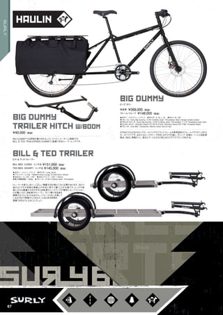 haulin
big dummy
◦カラー：ウルトラニューブラック　◦サイズ：S, M, L, XL　◦ホイール：26"
◦フレーム：Surly Big Dummy, 4130 CroMoly steel. TIG-welded. Main triangle double butted　　
◦フロントフォーク：Surly Big Dummy, 4130 CroMoly steel. TIG-welded. 1-1/8" threadless steer tube.
◦コンポーネント：Shimano Deore FD-T610 (Front), Shimano Deore RD-T780 10-speed (Rear)　　
◦ブレーキ：Avid BB7, Centerline 180mm rotors front & rear
XTRACYCLE社のロングテールバイクのプラットフォームを専用設計のフレームでデザインされた
カーゴバイクです。あなたはビックダミーで何をしますか？引越し、キャンプ、田植え、ペットと自転車
散歩、BBQ、移動カフェ、彼女とデートなどなど考えるだけでワクワクしてきますね。
ビッグ ダミー
完成車 ¥268,000（税抜）
フレーム/フォーク ¥148,000（税抜）
bill & ted trailer
◦カラー：シルバー /ブラック　◦サイズ：Long, Short
◦プラットフォーム寸法：1608x610mm (Long), 813x610mm (Short)　
◦対応ホイール：20" ～29"　◦対応リアエンド：120～145mm
◦最大積載重量：136kg　◦フレーム：4130 CroMoly steel. TIG-welded.
トレーラーを使うにあたって正しい積載方法を覚えておく必要があります。当たり
前のようですが荷物は車軸上の中央に寄せて置くことが大事です。ヒッチや後
部にかかる重量が大きすぎると自転車のハンドリングが犠牲になってコントロー
ルが難しくなり、自転車やトレーラー、そして乗り手自身を
損傷することになりかねません。こういった点に注意して
いれば今まで想像すらできなかったあらゆる荷物を
運搬できるようになることでしょう。
ビル & テッドトレーラー
BILL BED（LONG）ヒッチ込￥151,000（税抜）
TED BED（SHORT）ヒッチ込￥145,000（税抜）
big dummy
trailer hitch w/boom
BIG DUMMYでは荷物が載せきれないというヘビーユーザーに朗報です！
BILL & TED TRAILERをBIG DUMMYに装着できるトレーラーヒッチです。
¥40,000（税抜）
67
SURLY
 