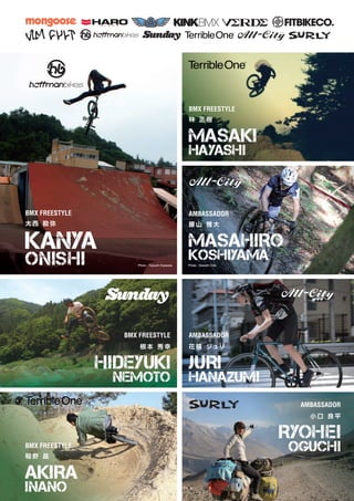 BMX FREESTYLE
大 西 勘 弥
KANYA
ONISHI
BMX FREESTYLE
BMX FREESTYLE
AMBASSADOR
AMBASSADOR
AKIRA
INANO
MASAKI
HAYASHI
MASAHIRO
KOSHIYAMA
JURI
HANAZUMI
稲 野 晶
林 正 樹
腰 山 雅 大
花 積 ジュリ
BMX FREESTYLE
AMBASSADOR
HIDEYUKI
NEMOTO
RYOHEI
OGUCHI
根 本 秀 幸
小 口 良 平
Photo : Yasushi Kajiwala Photo : Satoshi Oda
 