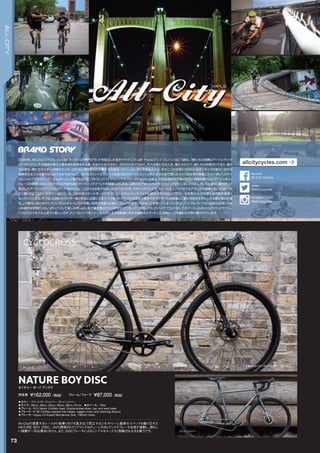 NATURE BOY DISC
◦カラー：ブラック/ダークシルバー、グレイ/シルバー　
◦サイズ：46cm, 49cm, 52cm, 55cm, 58cm, 61cm　◦ホイール：700c
◦フレーム：612 Select CroMoly steel. Double-butted down, top, and seat tubes　　
◦フォーク：4130 CroMoly tapered fork blades, lugged crown and matching dropout　　
◦ブレーキ：Hayes CX-Expert Mechanical Disc, 160mm rotors　　
All-Cityの提案するレースから街乗りまでを高次元で両立するジオメトリーに最新のスペックを織り交ぜた
NATURE BOY DISC。0から開発されたリアエンドはチェーン引きとディスクブレーキ台座が連動し、煩わし
い調整が一切必要ありません。また、DISCブレーキによるシンプルなルックスと制動力も大きな魅力です。
ネイチャー ボーイ ディスク
完成車 ￥162,000（税抜）　　フレーム/フォーク ￥87,000（税抜）
ブラック/ダークシルバー
グレイ/シルバー
※販売品にはペダルが付属しておりません。
73
CYCLOCROSS
ALL-CITY
2009年、All-Cityというフレッシュなトラックバイク専門ブランドを設立した若きサイクリストJeff Frane(ジェフ・フレイン）はこう語る。「僕たちの目標はアーバンサイク
リングの文化とその道具の進化に意味ある貢献をする事。お金のためではなく、流行のためでもなく、それは僕たちの人生、僕たちのラブ、僕たちの仲間作りであり、僕た
ちの夢だ。僕たちライダーが他のライダーのために物を作るのが僕たちの会社。マシーンと、それを乗る人々と、その二つが世界に与えられるポジティブな変化に対する
情熱を生きている限りみんなで分かち合うんだ。」MTBでトレイルやレースを走りながらウィスコンシン州の小さな街で育ったジェフは大学卒業後にミネアポリスのサイ
クルショップでメカニック／ビルダーとして働き出し、そこでトラックバイクやシングルスピードバイクに出会う。その生活の中で彼は自然に仲間を取り込んでアリーキャッ
トレースを開催したり、ミネアポリス市民の為にサイクリングイベントを開催しはじめる。以降ミネアポリス市のサイクリング文化に深く入り込んでいった彼が、満を持して
設立したアーバンでクールなブランドがAll-City. このCityは他でもないミネアポリス市。そのヘッドバッジやフレームのエンドにはミネアポリスの象徴ともいえる「ヘネ
ピン橋」がほこらかにデザインされている。「BMXやスケートボードがそうだったようにトラックバイクも遅かれ早かれヒップでクールな物から、大企業も扱う商売道具に
なっていくと思う。そうなった時にもライダー達が本当に必要とするパーツをリーズナブルな価格で提供できライダーから支援され続ける会社を作り上げる事が僕の仕事
だ。」大都市におけるサイクリングカルチャーにかける熱い気持ちを語った後に、ジェフは言う：「大きなことを言ってしまったけれど、バイクもバイク文化も自分自身にもま
じめ過ぎは禁物だよね。リラックスして楽しみましょう。街で僕を見かけたら声をかけてね。」ここ数年、トラックバイクブランドとしてスタートしたAll-Cityがロードモデル、
シクロクロスモデルと次々に新しいカテゴリーのバイクをリリース。しかしその自転車に対する情熱はスタートした当時と一つも変わらず受け継がれています。
allcitycycles.com
@allcitycycles
twitter
All-City Cycles
facebook
@allcitycycles
Instagram
 