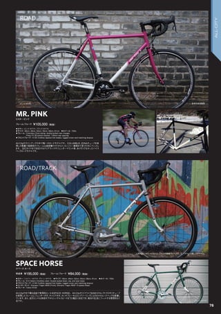 MR. PINK
◦カラー：ピンク/ホワイト、ブラック/ホワイト　
◦サイズ：46cm, 49cm, 52cm, 55cm, 58cm, 61cm　◦ホイール：700c
◦フレーム：Columbus Zona tubing, double-butted main triangle.
Press Fit 30 bottom bracket, 130mm rear spacing　　
◦フロントフォーク：4130 CroMoly tapered fork blades, lugged crown and matching dropout　　
All-Cityのラインアップの中で唯一のロードモデルです。COLUMBUS ZONAチューブを採
用した軽量で高剛性のフレームは長距離ライドからメッセンジャー業務まで多くの方にフィットし
ます。32Cタイヤまで対応するクリアランスやフェンダーマウント等、ありそうでなかったハイス
ペックロードモデルです。
ミスター ピンク
フレーム/フォーク ￥105,000（税抜）
シルバー /ホワイト
ピンク/ホワイト
グリーン/ホワイト
SPACE HORSE
◦カラー：シルバー /ホワイト、グリーン/ホワイト　◦サイズ：46cm, 49cm, 52cm, 55cm, 58cm, 61cm　◦ホイール：700c
◦フレーム：612 Select ChroMoly steel. Double butted down, top, and seat tubes　　
◦フロントフォーク：4130 CroMoly tapered fork blades, lugged crown and matching dropout　　
◦コンポーネント：Shimano Tiagra 4600 (Front), Shimano Tiagra 4600 10-speed (Rear)　　
◦ブレーキ：Tektro R720　　
All-Cityの中で最も自由で実用的といえるSPACE HORSE。All-Cityオリジナルである612セレクトクロモリチューブ
を使用したフレームにフェンダーダボ、キャリアダボ、カンチブレーキとロングツーリングには欠かせないスペックを装備し
ています。また、逆爪エンドは多段ギアからシングルスピードまでと幅広く対応でき、毎日の生活にフィットする理想的な1
台です。
スペース ホース
完成車 ￥195,000（税抜）　　フレーム/フォーク ￥84,000（税抜）
参考完成車画像
※販売品にはFC-4700クランクセットが装着されています。又、ペダルは付属しておりません。
ブラック/ホワイト
76
ROAD/TRACK
ROAD
ALL-CITY
 