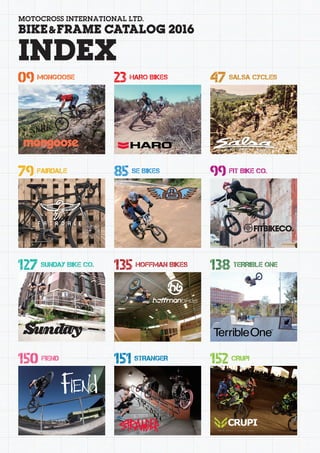 MOTOCROSS INTERNATIONAL LTD.
BIKE&FRAME CATALOG 2016
INDEX
09 MONGOOSE
79 FAIRDALE
127 SUNDAY BIKE CO.
150 FIEND
23 HARO BIKES
85 SE BIKES
135 HOFFMAN BIKES
151 STRANGER
47 SALSA CYCLES
99 FIT BIKE CO.
138 TERRIBLE ONE
152 CRUPI
 