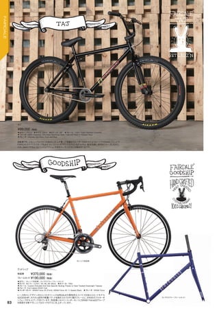 ◦カラー：ブラック　◦サイズ：44cm　◦ホイール：26"　◦フレーム：100% Track Certified Chromoly.　　
◦フォーク：100% Chromoly. One-piece Machined Steer Tube with Built in Headset Race　　
◦ブレーキ：Odyssey Sprinfield, Front and Rear　　
自転車でもっともシンプルでタフなBMXと大人が乗って快適なクルーザーをあわせたようなバイクがBMXレジェンドで
FAIRDALEのクリエイターでもある“タジ・ミヘリッチ”のシグネチャーモデルTAJ。普段気軽に街中をクルーズしながら、
たまにBMXでやるようなハードなアクションを決めたいそんな方にお奨めの1台です。
¥89,000（税抜）
タジ
◦カラー：オレンジ（完成車）、エレクトロブルー（フレームセット）　
◦サイズ：52（フレームのみ）, 54, 56, 58, 60cm　◦ホイール：700c
◦フレーム：Custom Extruded And Size Specific Butting Thanks to Heat Treated Drawnright Tubeset.　　
◦フォーク：Full Carbon ENVE Fork　
◦コンポーネント：SRAM Force 22 (Front), SRAM Force 22 11-Speed (Rear)　◦ブレーキ：SRAM Force　　
レース向けにデザインされたジオメトリーにFAIRDALEの個性的なスパイスを加えたロードモデル
GOODSHIP。カスタム成形の軽量バテッド＆焼き入れクロモリ製のフレームに、ENVEのフルカーボ
ンフォークがセットアップされています。完成車にはメインコンポーネンツにSRAM Force22グループ
を採用する等アグレッシブなロードモデルに仕上がっています。
完成車 ¥370,000（税抜）
フレームセット ¥190,000（税抜）
グッドシップ
オレンジ（完成車）
エレクトロブルー（フレームセット）
83
FAIRDALE
 