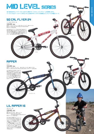 MID LEVEL SERIES
◦カラー：ブラックスパークル、シルバー　◦トップチューブ：20"　◦ホイール：20"
◦フレーム：6061	Alloy	Floval	Tubing,	Euro	Bottom	Bracket　◦フォーク：Landing	Gear　　
SE	BIKESの 代 名 詞とも 言える
6061アルミ製フローバルチュービ
ングを採用しているRIPPER。価格
を抑えながらも軽量なパーツアッセ
ンブリで初心者に最適なＢＭＸで
す。ちょっとした買い物からコースデ
ビューまでもこなす魅力溢れる1台に
仕上がっています。
¥43,000（税抜）
リッパー
RIPPER
◦カラー：メタリックレッド　
◦トップチューブ：16.5"　◦ホイール：16"
◦フレーム：	6061	Alloy	Floval	Tubing,		
Euro	Bottom	Bracket,	Looptail	Rear	End
◦フォーク：LiL’	Landing	Gear　　
SE	BIKESが提案するハイスペック
キッズバイクがこのLIL	RIPPER	16。
キッズバイクでありながら、6061アル
ミ製チュービングを使用したフレーム
に、軽量なアルミクランク、シールドベ
アリングBBを装備しています。ラメの
入ったダークレッドカラーもたまりませ
ん。他ブランドとは一味違ったハイス
ペックキッズバイクであるLIL	RIPPER	
16はキッズのポテンシャルを最大限ま
で引き出します。
¥39,800（税抜）
リル リッパー 16
LIL RIPPER 16
◦カラー：ホワイト、メタリックレッド　◦トップチューブ：21.4"　◦ホイール：24"
◦フレーム：6061	Alloy	Floval	Tubing,	Euro	Bottom	Bracket　
◦フォーク：Landing	Gear　　
SE	BIKESのラインナップの中でもSE	BIKESらしく、
多くの方に愛されてきたSO	CAL	FLYER	24。ポップ
でありながらも最先端のパーツで固められた24インチ
クルーザーです。毎日の通勤・通学から週末のちょっと
したレースまでを楽しめる大人気モデルです。
¥49,000（税抜）
ソー キャル フライヤー 24
SO CAL FLYER 24
メタリックレッド
ホワイト
シルバー
SE BIKESのトレードマークといえるアルミ製フローバルチュービングフレームを採用しながら、
リーズナブルなパーツスペックをセレクトしお求めやすいプライスを実現したミッドレベル(中級)シリーズ。
ブラックスパークル
88
SEBIKES
 