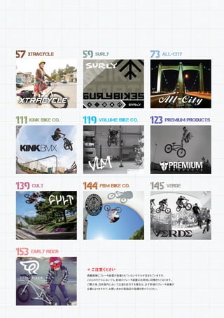 ＊ご注意ください
掲載画像にブレーキ装置が装着されていないモデルが含まれていますが、
これらのモデルにおいても、前後のブレーキ装置は出荷時に同梱されております。
ご購入後、日本国内において公道を走行する場合は、必ず前後のブレーキ装着が
必要となりますので、お買い求めの取扱店の指導を受けてください。
57 XTRACYCLE
111 KINK BIKE CO.
139 CULT
153 EARLY RIDER
59 SURLY
119 VOLUME BIKE CO.
144 FBM BIKE CO.
73 ALL-CITY
123 PREMIUM PRODUCTS
145 VERDE
 