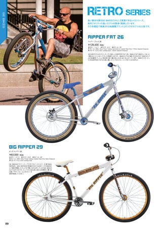 RETRO SERIES
TODD LYONS
◦カラー：シルバー　◦サイズ：22.3"　◦ホイール：26"
◦フレーム：	6061	Alloy	Floval	Tubing,	Symmetrical	Looptail	Rear	End,	170mm	Spaced	Dropouts　
◦フォーク：Full	Cr-Mo	Landing	Gear,	135mm	Spaced	Dropouts
2016年モデルからラインナップに加わったRIPPER	FAT	26。BMXとFAT	BIKEというまった
く異なるジャンルをミックスした待望の1台です。BMXならではの操りやすさとFAT	BIKEならで
はの走破性・クッション性を併せ持つ魅力あふれる1台に仕上がっています。BMXライダーだっ
た方もRIPPER	FATなら体に優しくトリックからクルージングまでこなせますよ！
¥128,500（税抜）
リッパ― ファット 26
RIPPER FAT 26
◦カラー：ホワイト　◦サイズ：23.6"　◦ホイール：29"
◦フレーム：	6061	Alloy	Floval	Tubing,	Looptail	Rear	End,	Retro	Dropouts　　
◦フォーク：Full	Cr-Mo	Landing	Gear
SE	BIKESのラインナップの中でもベストセラーを誇るBIG	
RIPPER。BIG	RIPPERが登場するまでは29インチのBMXな
んて誰が想像したでしょうか？無いものは作ってしまうSE	BIKES
ならではの1台です。インパクトのある見た目とは対照的に驚くほ
ど扱いやすいフレームジオメトリーを
是非体感してください。
¥83,000（税抜）
ビッグ リッパ― 29
BIG RIPPER 29
長い歴史を誇るSE BIKESだからこそ実現できるレトロシリーズ。
毎年クオリティの高いモデルを数多く発表しています。
その年限定で発表される他業種ブランドとのコラボモデルも人気です。
89
SEBIKES
 