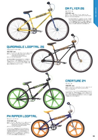 ◦カラー：イエロー　◦トップチューブ：22.2"　◦ホイール：26"
◦フレーム：	100%	Cr-Mo	Tubing,	Looptail	Rear	End,	Retro	Dropouts	　　
◦フォーク：Full	Cr-Mo	Landing	Gear
SE	BIKESの歴史でもっとも愛された1台と言っても過言
ではないOM	FLYER。汎用性の高い26インチホイールに
シンプルで高剛性なクロモリフレームを使った無駄のない
1台です。毎日の通勤、通学から週末の散歩と常に乗りた
くなるルックスと乗り心地がOM	FLYERの魅力です。
¥85,000（税抜）
OM フライヤー 26
OM FLYER 26
◦カラー：ブラックスパークル　◦トップチューブ：22"　◦ホイール：26"
◦フレーム：	100%	Cr-Mo	Tubing,	Classic	Double	Downtube,		
Looptail	Rear	End,	Retro	Dropouts,		
Limited	Edition	&	Individually	Numbered　　
◦フォーク：Full	Cr-Mo	Landing	Gear　　
SE	BIKESが提案したQUADANGLEフレームを復刻した
26インチモデル。いつ見ても格好良いダブルトップチュー
ブを始めとするフレームワークはさすがSE	BIKESという所
です。ラメの入ったシンプルなブラックカラーと相まって想
像以上の格好良さに仕上がっています。
¥97,000（税抜）
クアドアングル ループテール 26
QUADANGLE LOOPTAIL 26
◦カラー：ミッドナイトブラック　◦トップチューブ：21.4"　◦ホイール：24"
◦フレーム：6061	Alloy	Floval	Tubing,	Euro	Bottom	Bracket　　
◦フォーク：Landing	Gear　　
ハードコアスケートボードブランド[CREATURE]とコラボした
CREATURE	24。CREATUREのテーマカラーであるブラックと
グリーンを使い分けたルックスは衝撃的です！このコラボモデルの
為だけに作られた限定色のSKYWAYホイールやゼッケンも通常
では絶対に手に入らない逸品です。
¥98,000（税抜）
クリ―チャー 24
CREATURE 24
◦カラー：ダークブルー　◦トップチューブ：21"　◦ホイール：20"
◦フレーム：	6061	Alloy	Floval	Tubing,	Looptail	Rear	End,		
Seatstays	Wrap,	Retro	Diamond	Shape	Dropouts,		
Limited	Edition	&	Individually	Numbered　　
◦フォーク：Full	Cr-Mo	Landing	Gear　　
ここまでこだわった復刻版モデルはそうそうありません。
SE	BIKESの根本とも言えるPK	RIPPER	LOOPTAIL
に限定色のSKYWAYホイールやKASHIＭAXシート、
OAKLEY	B-1Bグリップ、当時のデカールを復刻した
REDLINEクランクにHAROのSERIES	1Bナンバープ
レートがセットされた究極の1台が完成しました。
¥107,000（税抜）
PK リッパ― ループテール
PK RIPPER LOOPTAIL
90
SEBIKES
 