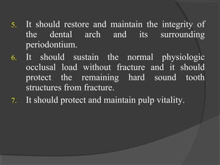 5. It should restore and maintain the integrity of
the dental arch and its surrounding
periodontium.
6. It should sustain the normal physiologic
occlusal load without fracture and it should
protect the remaining hard sound tooth
structures from fracture.
7. It should protect and maintain pulp vitality.
 