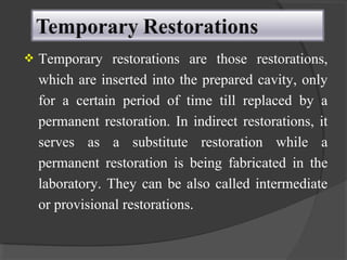  Temporary restorations are those restorations,
which are inserted into the prepared cavity, only
for a certain period of time till replaced by a
permanent restoration. In indirect restorations, it
serves as a substitute restoration while a
permanent restoration is being fabricated in the
laboratory. They can be also called intermediate
or provisional restorations.
 