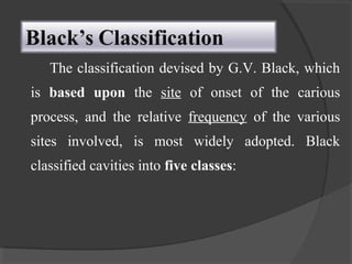 The classification devised by G.V. Black, which
is based upon the site of onset of the carious
process, and the relative frequency of the various
sites involved, is most widely adopted. Black
classified cavities into five classes:
 