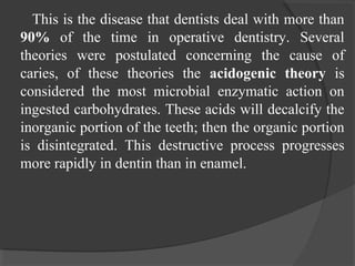 This is the disease that dentists deal with more than
90% of the time in operative dentistry. Several
theories were postulated concerning the cause of
caries, of these theories the acidogenic theory is
considered the most microbial enzymatic action on
ingested carbohydrates. These acids will decalcify the
inorganic portion of the teeth; then the organic portion
is disintegrated. This destructive process progresses
more rapidly in dentin than in enamel.
 