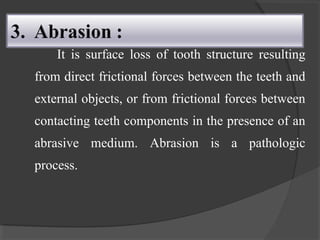 It is surface loss of tooth structure resulting
from direct frictional forces between the teeth and
external objects, or from frictional forces between
contacting teeth components in the presence of an
abrasive medium. Abrasion is a pathologic
process.
 