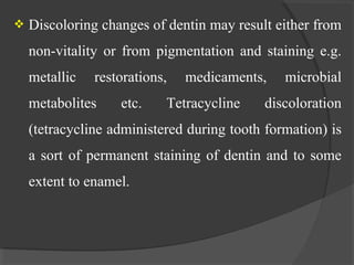  Discoloring changes of dentin may result either from
non-vitality or from pigmentation and staining e.g.
metallic restorations, medicaments, microbial
metabolites etc. Tetracycline discoloration
(tetracycline administered during tooth formation) is
a sort of permanent staining of dentin and to some
extent to enamel.
 