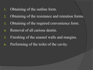 1. Obtaining of the outline form.
2. Obtaining of the resistance and retention forms.
3. Obtaining of the required convenience form.
4. Removal of all carious dentin.
5. Finishing of the enamel walls and margins.
6. Performing of the toilet of the cavity.
 