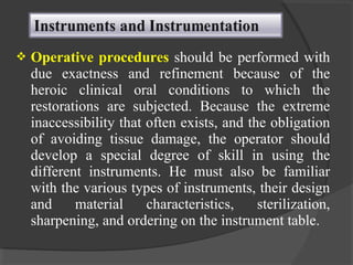  Operative procedures should be performed with
due exactness and refinement because of the
heroic clinical oral conditions to which the
restorations are subjected. Because the extreme
inaccessibility that often exists, and the obligation
of avoiding tissue damage, the operator should
develop a special degree of skill in using the
different instruments. He must also be familiar
with the various types of instruments, their design
and material characteristics, sterilization,
sharpening, and ordering on the instrument table.
 
