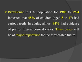  Prevalence in U.S. population for 1988 to 1994
indicated that 45% of children (aged 5 to 17) had
carious teeth. In adults, almost 94% had evidence
of past or present coronal caries. Thus, caries will
be of major importance for the foreseeable future.
 