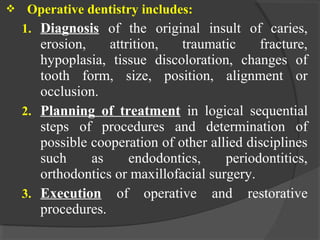  Operative dentistry includes:
1. Diagnosis of the original insult of caries,
erosion, attrition, traumatic fracture,
hypoplasia, tissue discoloration, changes of
tooth form, size, position, alignment or
occlusion.
2. Planning of treatment in logical sequential
steps of procedures and determination of
possible cooperation of other allied disciplines
such as endodontics, periodontitics,
orthodontics or maxillofacial surgery.
3. Execution of operative and restorative
procedures.
 