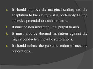 1. It should improve the marginal sealing and the
adaptation to the cavity walls, preferably having
adhesive potential to tooth structure.
2. It must be non irritant to vital pulpal tissues.
3. It must provide thermal insulation against the
highly conductive metallic restorations.
4. It should reduce the galvanic action of metallic
restorations.
 