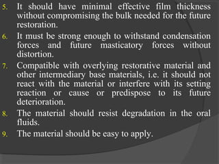 5. It should have minimal effective film thickness
without compromising the bulk needed for the future
restoration.
6. It must be strong enough to withstand condensation
forces and future masticatory forces without
distortion.
7. Compatible with overlying restorative material and
other intermediary base materials, i.e. it should not
react with the material or interfere with its setting
reaction or cause or predispose to its future
deterioration.
8. The material should resist degradation in the oral
fluids.
9. The material should be easy to apply.
 