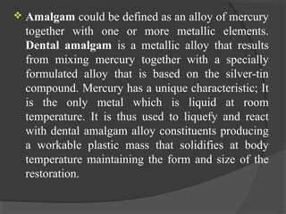  Amalgam could be defined as an alloy of mercury
together with one or more metallic elements.
Dental amalgam is a metallic alloy that results
from mixing mercury together with a specially
formulated alloy that is based on the silver-tin
compound. Mercury has a unique characteristic; It
is the only metal which is liquid at room
temperature. It is thus used to liquefy and react
with dental amalgam alloy constituents producing
a workable plastic mass that solidifies at body
temperature maintaining the form and size of the
restoration.
 