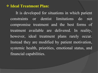  Ideal Treatment Plan:
It is developed for situations in which patient
constraints or dentist limitations do not
compromise treatment and the best forms of
treatment available are delivered. In reality,
however, ideal treatment plans rarely occur.
Instead they are modified by patient motivation,
systemic health, priorities, emotional status, and
financial capabilities.
 