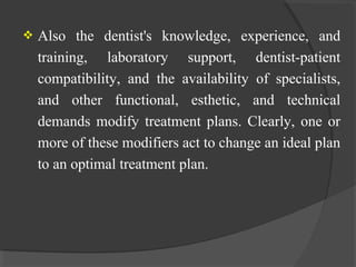  Also the dentist's knowledge, experience, and
training, laboratory support, dentist-patient
compatibility, and the availability of specialists,
and other functional, esthetic, and technical
demands modify treatment plans. Clearly, one or
more of these modifiers act to change an ideal plan
to an optimal treatment plan.
 