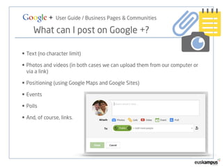 Google + User Guide / Business Pages & Communities 
What can I post on Google +? 
• Text (no character limit) 
• Photos and videos (in both cases we can upload them from our computer or 
via a link) 
• Positioning (using Google Maps and Google Sites) 
• Events 
• Polls 
• And, of course, links. 
 