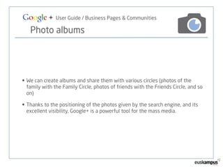 Google + User Guide / Business Pages & Communities 
Photo albums 
• We can create albums and share them with various circles (photos of the 
family with the Family Circle, photos of friends with the Friends Circle, and so 
on) 
• Thanks to the positioning of the photos given by the search engine, and its 
excellent visibility, Google+ is a powerful tool for the mass media. 
 