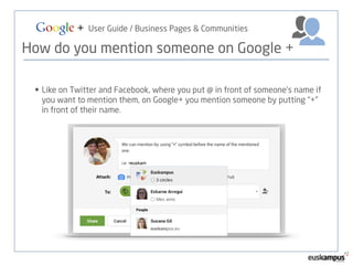 Google + User Guide / Business Pages & Communities 
How do you mention someone on Google + 
• Like on Twitter and Facebook, where you put @ in front of someone’s name if 
you want to mention them, on Google+ you mention someone by putting “+” 
in front of their name. 
 