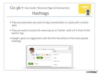 Google + User Guide / Business Pages & Communities 
Hashtags 
• They are used when you want to tag a conversation or a post with a certain 
topic. 
• They are used in exactly the same way as on Twitter -with a # in front of the 
word or tag-. 
• Google+ gives us suggestions with the first few letters of the most popular 
hashtags. 
 