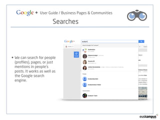 Google + User Guide / Business Pages & Communities 
Searches 
• We can search for people 
(profiles), pages, or just 
mentions in people’s 
posts. It works as well as 
the Google search 
engine. 
 