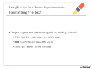 Google + User Guide / Business Pages & Communities 
Formatting the text 
• Google + supports basic text formatting with the following commands: 
• Italics = put the _underscores_ around the words 
• Bold = put *asterisks* around the words 
• Strike = put -dashes- around the words 
 