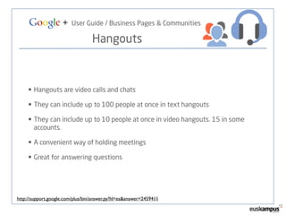 Google + User Guide / Business Pages & Communities 
Hangouts 
• Hangouts are video calls and chats 
• They can include up to 100 people at once in text hangouts 
• They can include up to 10 people at once in video hangouts. 15 in some 
accounts. 
• A convenient way of holding meetings 
• Great for answering questions 
http://support.google.com/plus/bin/answer.py?hl=es&answer=2459411 
 