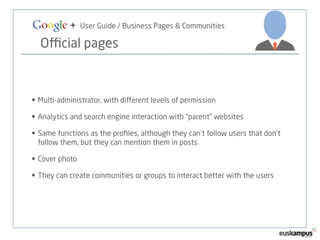 Google + User Guide / Business Pages & Communities 
Official pages 
• Multi-administrator, with different levels of permission 
• Analytics and search engine interaction with “parent” websites 
• Same functions as the profiles, although they can’t follow users that don’t 
follow them, but they can mention them in posts 
• Cover photo 
• They can create communities or groups to interact better with the users 
 