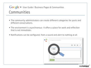 Google + User Guide / Business Pages & Communities 
Communities 
• The community administrators can create different categories for posts and 
different conversations. 
• The environment is asynchronous -it offers a place for work and reflection 
that is not immediate-. 
• Notifications can be configured, from a sound and alert to nothing at all. 
 