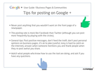 Google + User Guide / Business Pages & Communities 
Tips for posting on Google + 
• Never post anything that you wouldn’t want on the front page of a 
newspaper. 
• The posting rate is more like Facebook than Twitter (although you can post 
more frequently by playing with the circles). 
• General tips: Post positive messages, don’t feed the troll!!, don’t post personal 
opinions on business pages, it’s ok to joke (careful, irony is hard to catch on 
the internet), answer when someone mentions you and thank people when 
they re-post awhat you share. 
• Watch what people who know how to use the tool are doing, and ask if you 
have any questions. 
 