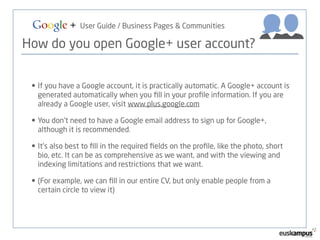 Google + User Guide / Business Pages & Communities 
How do you open Google+ user account? 
• If you have a Google account, it is practically automatic. A Google+ account is 
generated automatically when you fill in your profile information. If you are 
already a Google user, visit www.plus.google.com 
• You don’t need to have a Google email address to sign up for Google+, 
although it is recommended. 
• It’s also best to fill in the required fields on the profile, like the photo, short 
bio, etc. It can be as comprehensive as we want, and with the viewing and 
indexing limitations and restrictions that we want. 
• (For example, we can fill in our entire CV, but only enable people from a 
certain circle to view it) 
 