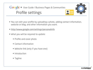 Google + User Guide / Business Pages & Communities 
Profile settings 
• You can edit your profile by uploading a photo, adding contact information, 
website or blog, and other information you want. 
• http://www.google.com/settings/personalinfo 
• What you will be required to update: 
• Profile and cover photo 
• Contact information 
• Website link (only if you have one) 
• Introduction 
• Tagline 
 