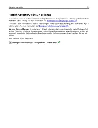 Restoring factory default settings
If you want to keep a list of the current menu settings for reference, then print a menu settings page before restoring
the factory default settings. For more information, see “Printing a menu settings page” on page 50.
If you want a more comprehensive method of restoring the printer factory default settings, then perform the Wipe All
Settings option. For more information, see “Erasing non‑volatile memory” on page 205.
Warning—Potential Damage: Restoring factory defaults returns most printer settings to the original factory default
settings. Exceptions include the display language, custom sizes and messages, and network/port menu settings. All
downloads stored in the RAM are deleted. Downloads stored in the flash memory or in a printer hard disk are not
affected.
From the home screen, navigate to:
> Settings > General Settings > Factory Defaults > Restore Now >
Managing the printer 220
 