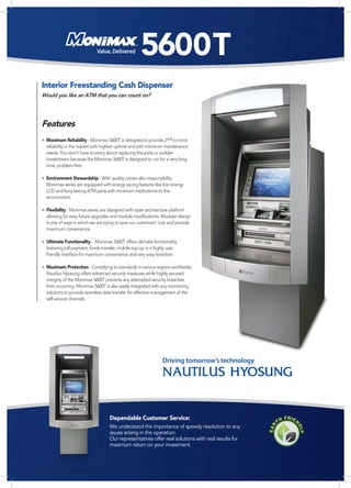 Value, Delivered        5600T
Interior Freestanding Cash Dispenser
Would you like an ATM that you can count on?




Features
• Maximum Reliability - Monimax 5600T is designed to provide 2nd to none
  reliability in the market with highest uptime and with minimum maintenance
  needs. You won't have to worry about replacing the parts or sudden
  breakdowns because the Monimax 5600T is designed to run for a very long
  time, problem-free.

• Environment Stewardship - With quality comes also responsibility.
  Monimax series are equipped with energy saving features like low energy
  LCD and long lasting ATM parts with minimum implications to the
  environment.

• Flexibility - Monimax series are designed with open architecture platform
  allowing for easy future upgrades and module modifications. Modular design
  is one of ways in which we are trying to save our customers' cost and provide
  maximum convenience.

• Ultimate Functionality - Monimax 5600T offers ultimate functionality
  featuring bill payment, funds transfer, mobile top-up in a highly user
  friendly interface for maximum convenience and very easy transition.

• Maximum Protection - Complying to standards in various regions worldwide,
  Nautilus Hyosung offers advanced security measures while highly secured
  integrity of the Monimax 5600T prevents any attempted security breaches
  from occurring. Monimax 5600T is also easily integrated with any monitoring
  solutions to provide seamless data transfer for effective management of the
  self-service channels.




                                                                 Driving tomorrow’s technology




                                    Dependable Customer Service:
                                    We understand the importance of speedy resolution to any
                                    issues arising in the operation.
                                    Our representatives offer real solutions with real results for
                                    maximum return on your investment.
 