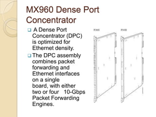 MX960 Dense Port
Concentrator
  A Dense Port
  Concentrator (DPC)
  is optimized for
  Ethernet density.
 The DPC assembly
  combines packet
  forwarding and
  Ethernet interfaces
  on a single
  board, with either
  two or four 10-Gbps
  Packet Forwarding
  Engines.
 