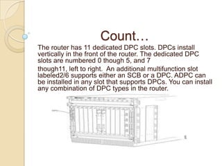 Count…
The router has 11 dedicated DPC slots. DPCs install
vertically in the front of the router. The dedicated DPC
slots are numbered 0 though 5, and 7
though11, left to right. An additional multifunction slot
labeled2/6 supports either an SCB or a DPC. ADPC can
be installed in any slot that supports DPCs. You can install
any combination of DPC types in the router.
 