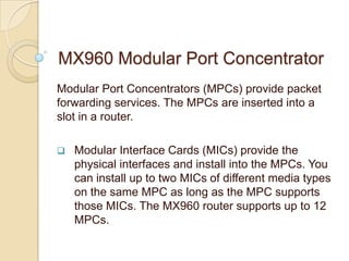 MX960 Modular Port Concentrator
Modular Port Concentrators (MPCs) provide packet
forwarding services. The MPCs are inserted into a
slot in a router.

   Modular Interface Cards (MICs) provide the
    physical interfaces and install into the MPCs. You
    can install up to two MICs of different media types
    on the same MPC as long as the MPC supports
    those MICs. The MX960 router supports up to 12
    MPCs.
 