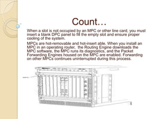 Count…
When a slot is not occupied by an MPC or other line card, you must
insert a blank DPC panel to fill the empty slot and ensure proper
cooling of the system.
MPCs are hot-removable and hot-insert able. When you install an
MPC in an operating router, the Routing Engine downloads the
MPC software, the MPC runs its diagnostics, and the Packet
Forwarding Engines housed on the MPC are enabled. Forwarding
on other MPCs continues uninterrupted during this process.
 